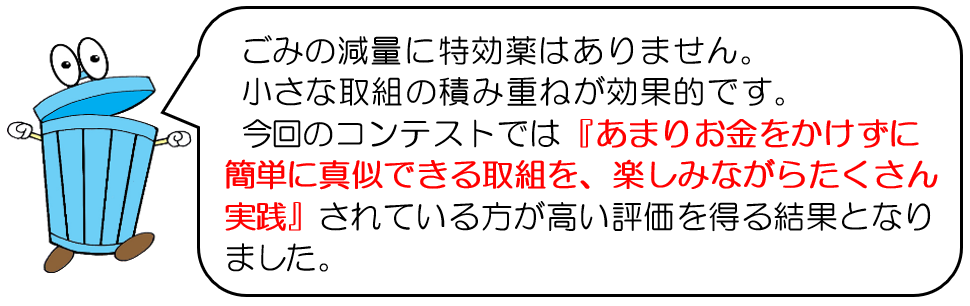 ごみ減量に特効薬はありません。小さな取組の積み重ねが大事です。今回のコンテストでは、あまりお金をかけずに、簡単に真似できる取組を、楽しみながらたくさん実践されている方が、高い評価を得る結果となりました。
