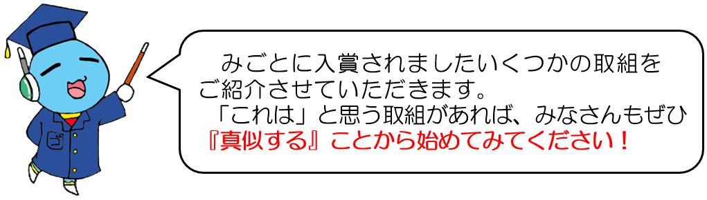 みごとに入賞されましたいくつかの取組を ご紹介させていただきます。これは、と思う取組があれば、みなさんもぜひ 真似することから始めてみてください。