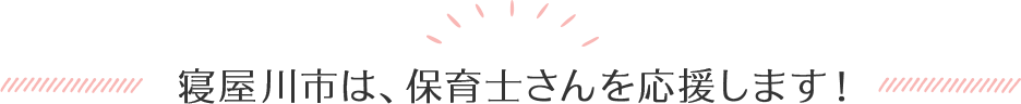 寝屋川市は、保育士さんを応援します！